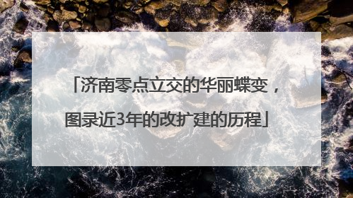 济南零点立交的华丽蝶变，图录近3年的改扩建的历程