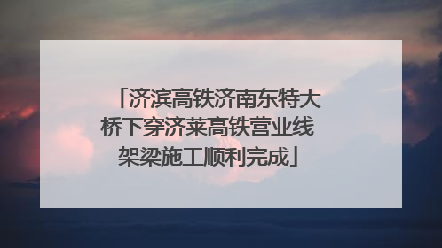济滨高铁济南东特大桥下穿济莱高铁营业线架梁施工顺利完成