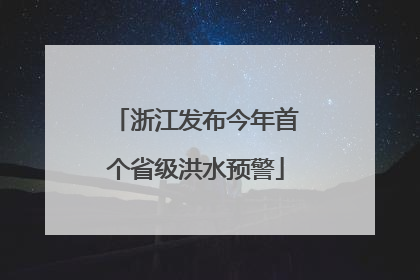 浙江发布今年首个省级洪水预警