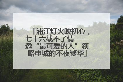 浦江灯火映初心，七十六载不了情——邀“最可爱的人”领略申城的不夜繁华