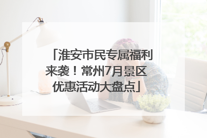 淮安市民专属福利来袭！常州7月景区优惠活动大盘点