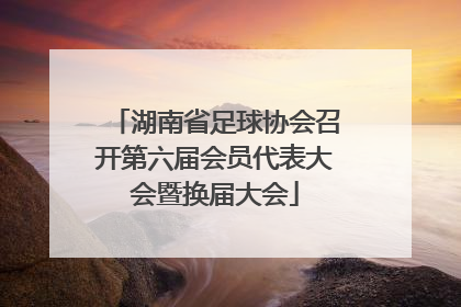 湖南省足球协会召开第六届会员代表大会暨换届大会