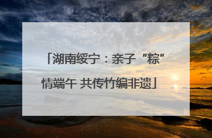 湖南绥宁：亲子“粽”情端午 共传竹编非遗