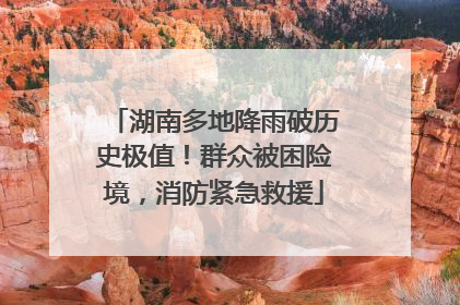 湖南多地降雨破历史极值！群众被困险境，消防紧急救援