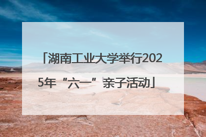 湖南工业大学举行2025年“六一”亲子活动