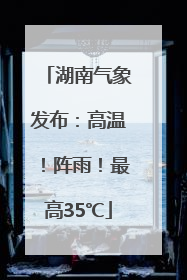湖南气象发布：高温！阵雨！最高35℃