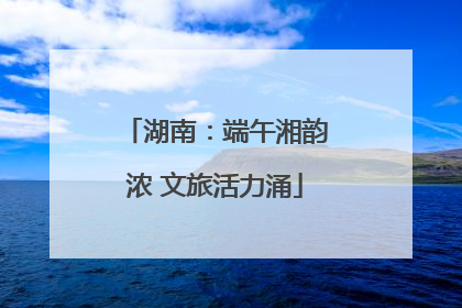 湖南：端午湘韵浓 文旅活力涌