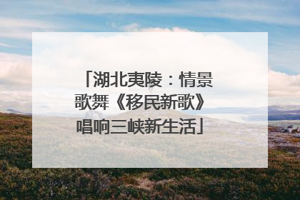 湖北夷陵：情景歌舞《移民新歌》唱响三峡新生活