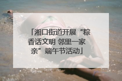 湘口街道开展“粽香话文明 邻里一家亲”端午节活动