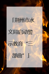荆州市水文局启动警示教育“三部曲”