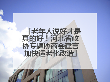 老年人说好才是真的好！河北省政协专题协商会建言加快适老化改造