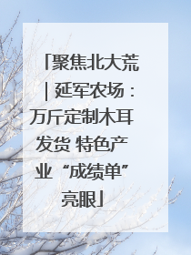 聚焦北大荒｜延军农场：万斤定制木耳发货 特色产业“成绩单”亮眼
