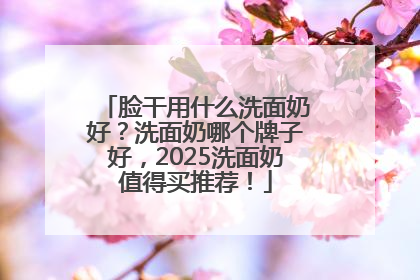 脸干用什么洗面奶好？洗面奶哪个牌子好，2025洗面奶值得买推荐！