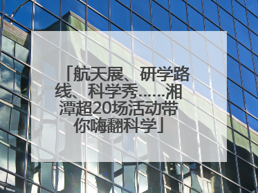航天展、研学路线、科学秀……湘潭超20场活动带你嗨翻科学