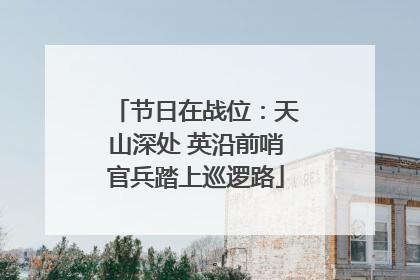 节日在战位：天山深处 英沿前哨官兵踏上巡逻路