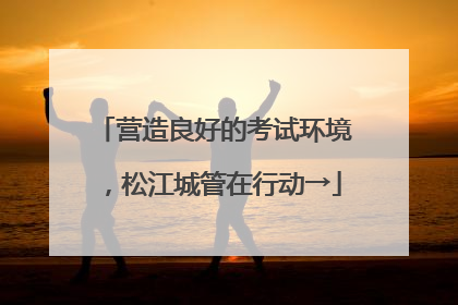 营造良好的考试环境，松江城管在行动→