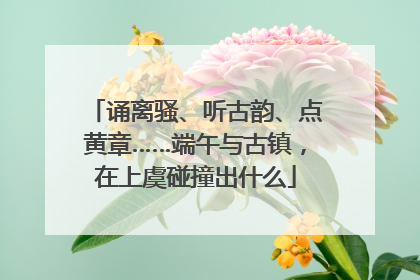 诵离骚、听古韵、点黄章……端午与古镇，在上虞碰撞出什么