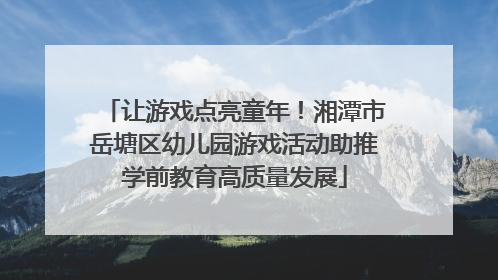 让游戏点亮童年！湘潭市岳塘区幼儿园游戏活动助推学前教育高质量发展