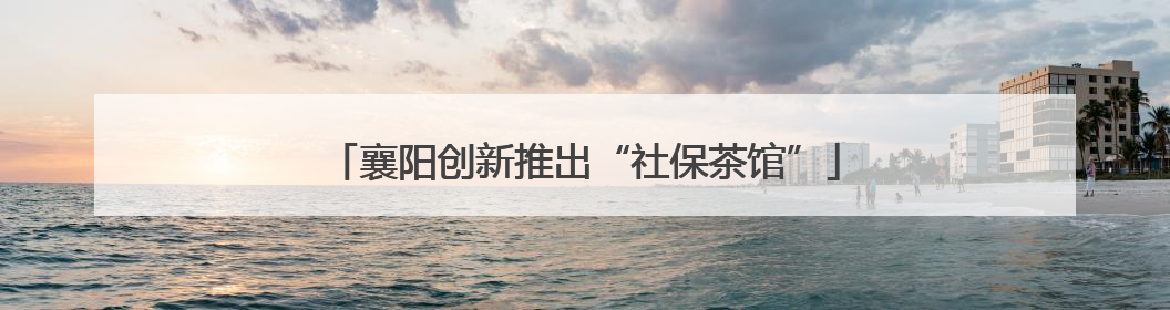 襄阳创新推出“社保茶馆”