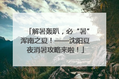 解暑轰趴，必“暑”浑南之夏！——沈阳夏夜消暑攻略来啦！