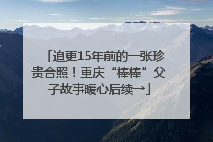 追更15年前的一张珍贵合照！重庆“棒棒”父子故事暖心后续→