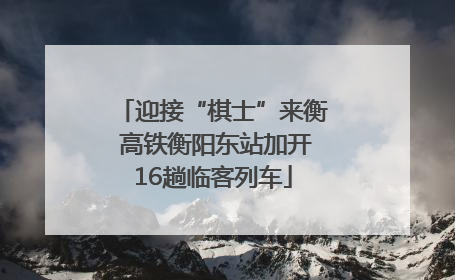 迎接“棋士”来衡 高铁衡阳东站加开16趟临客列车