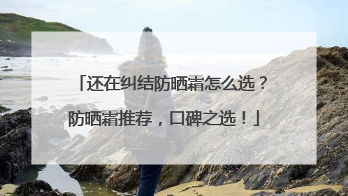 还在纠结防晒霜怎么选？防晒霜推荐，口碑之选！