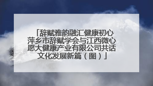 辞赋雅韵融汇健康初心 萍乡市辞赋学会与江西微心愿大健康产业有限公司共话文化发展新篇（图）