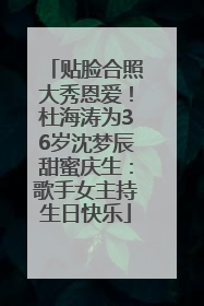 贴脸合照大秀恩爱！杜海涛为36岁沈梦辰甜蜜庆生：歌手女主持生日快乐