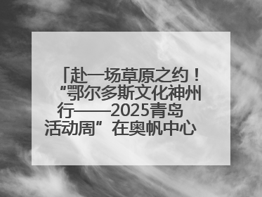 赴一场草原之约！“鄂尔多斯文化神州行——2025青岛活动周”在奥帆中心拉开帷幕