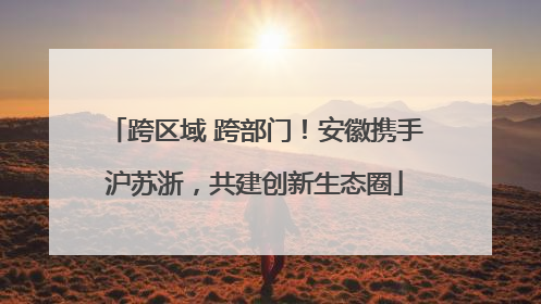 跨区域 跨部门！安徽携手沪苏浙，共建创新生态圈