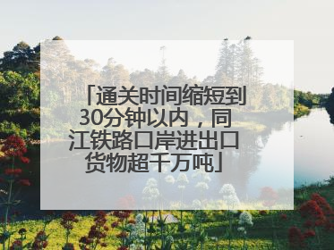 通关时间缩短到30分钟以内，同江铁路口岸进出口货物超千万吨
