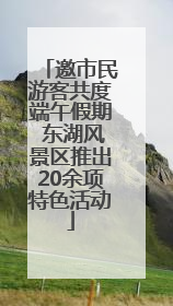 邀市民游客共度端午假期 东湖风景区推出20余项特色活动