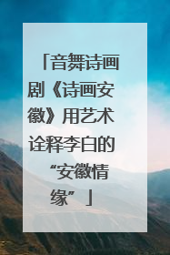 音舞诗画剧《诗画安徽》用艺术诠释李白的 “安徽情缘”