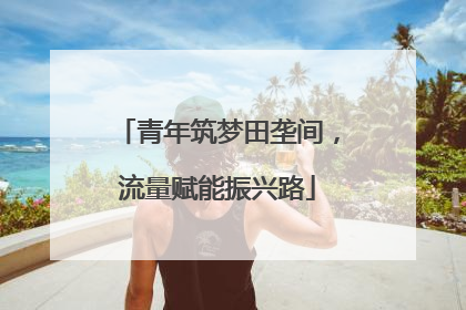 青年筑梦田垄间，流量赋能振兴路