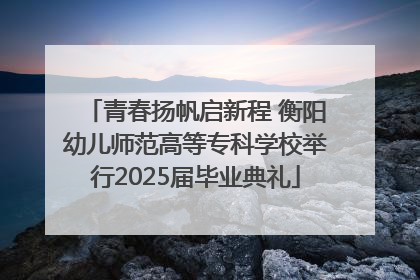 青春扬帆启新程 衡阳幼儿师范高等专科学校举行2025届毕业典礼