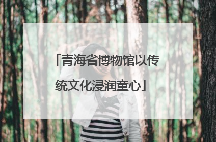 青海省博物馆以传统文化浸润童心
