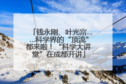 钱永刚、叶光富……科学界的“顶流”都来啦！“科学大讲堂”在成都开讲