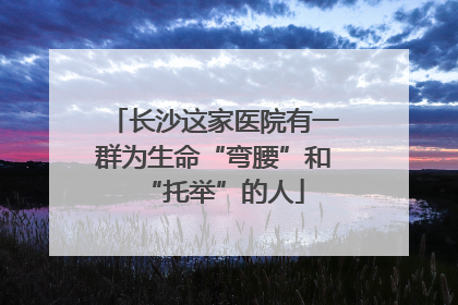 长沙这家医院有一群为生命“弯腰”和“托举”的人