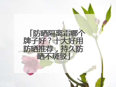 防晒隔离霜哪个牌子好？十大好用防晒推荐，持久防晒不斑驳