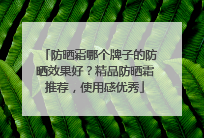 防晒霜哪个牌子的防晒效果好？精品防晒霜推荐，使用感优秀
