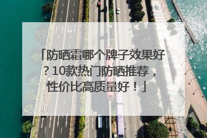 防晒霜哪个牌子效果好？10款热门防晒推荐，性价比高质量好！