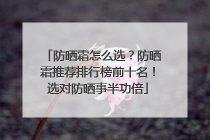 防晒霜怎么选？防晒霜推荐排行榜前十名！选对防晒事半功倍