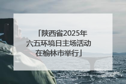 陕西省2025年六五环境日主场活动在榆林市举行