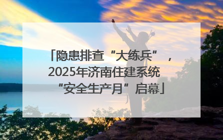 隐患排查“大练兵”，2025年济南住建系统“安全生产月”启幕