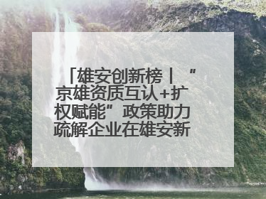 雄安创新榜丨“京雄资质互认+扩权赋能”政策助力疏解企业在雄安新区落地运营
