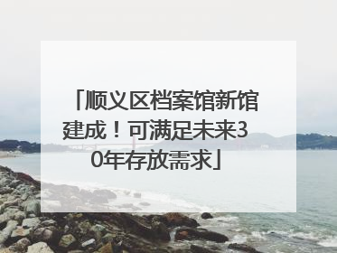 顺义区档案馆新馆建成！可满足未来30年存放需求