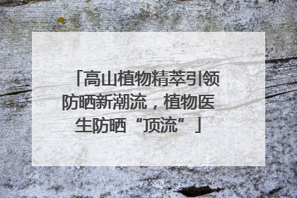 高山植物精萃引领防晒新潮流，植物医生防晒“顶流”