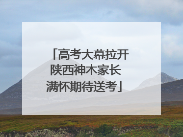 高考大幕拉开 陕西神木家长满怀期待送考