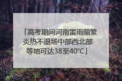 高考期间河南雷雨频繁 炎热不退场中部西北部等地可达38至40℃